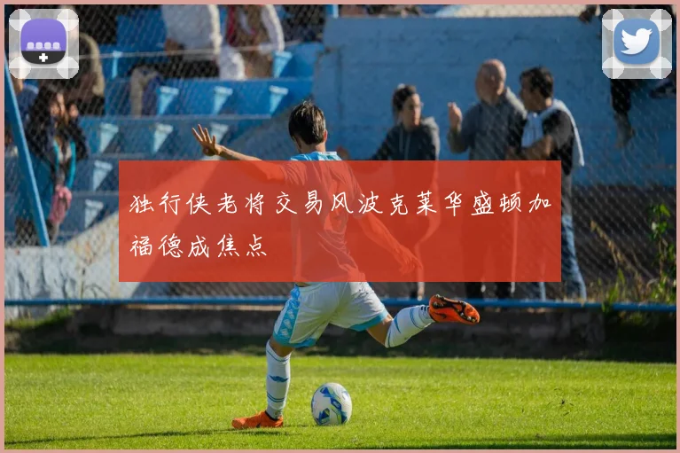 独行侠老将交易风波克莱华盛顿加福德成焦点