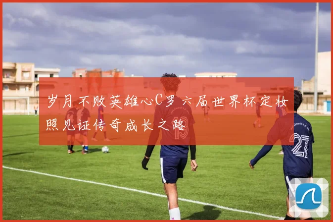 岁月不败英雄心C罗六届世界杯定妆照见证传奇成长之路