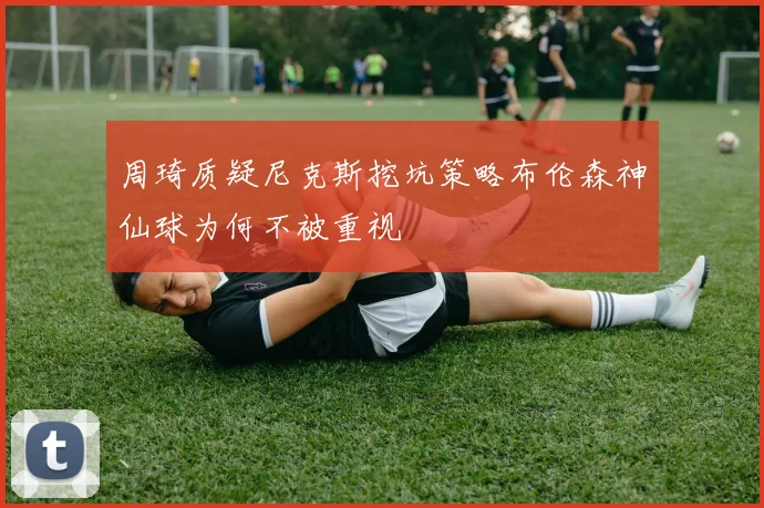 周琦质疑尼克斯挖坑策略布伦森神仙球为何不被重视