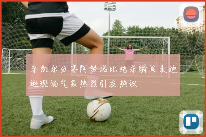 李凯尔分享阿努诺比绝杀瞬间麦迪逊现场气氛热烈引发热议