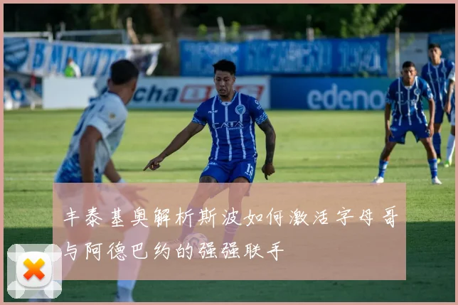 丰泰基奥解析斯波如何激活字母哥与阿德巴约的强强联手