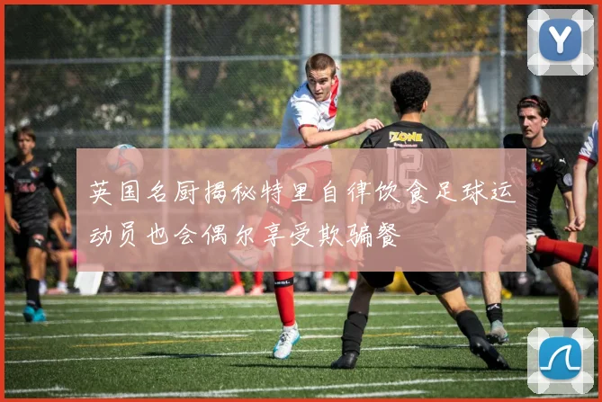 英国名厨揭秘特里自律饮食足球运动员也会偶尔享受欺骗餐