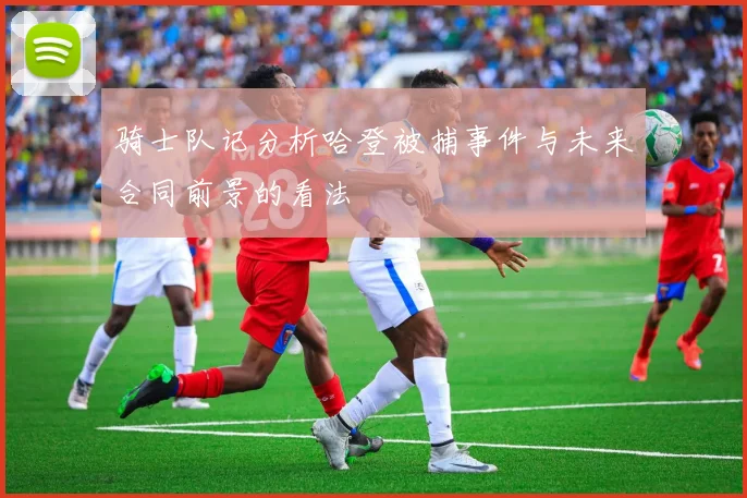 骑士队记分析哈登被捕事件与未来合同前景的看法