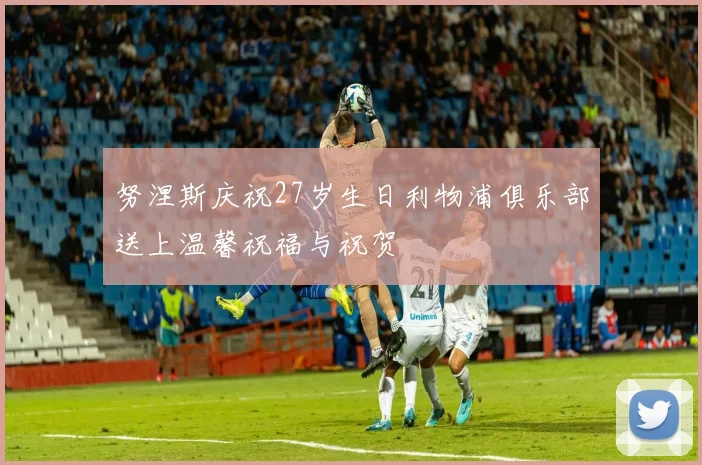 努涅斯庆祝27岁生日利物浦俱乐部送上温馨祝福与祝贺