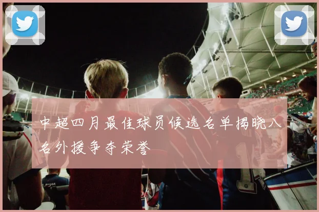 中超四月最佳球员候选名单揭晓八名外援争夺荣誉