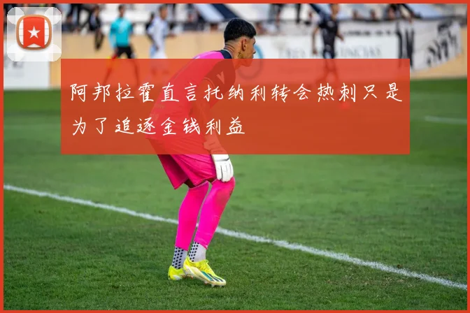 阿邦拉霍直言托纳利转会热刺只是为了追逐金钱利益
