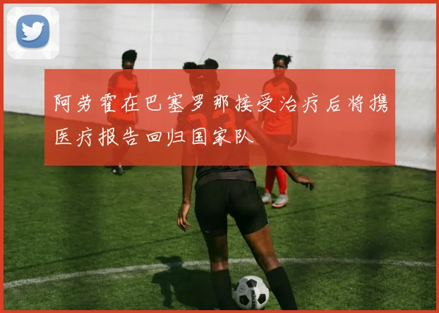 阿劳霍在巴塞罗那接受治疗后将携医疗报告回归国家队