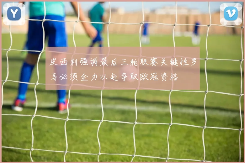皮西利强调最后三轮联赛关键性罗马必须全力以赴争取欧冠资格