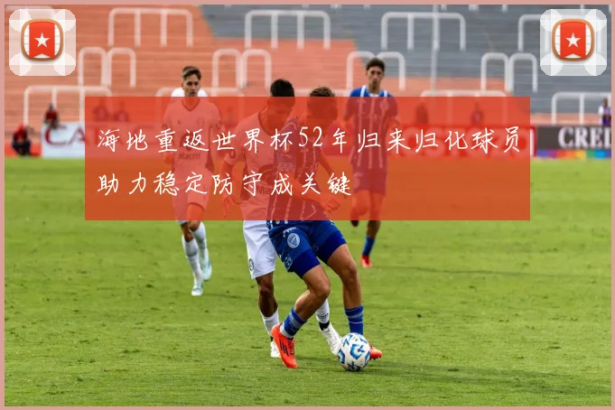 海地重返世界杯52年归来归化球员助力稳定防守成关键