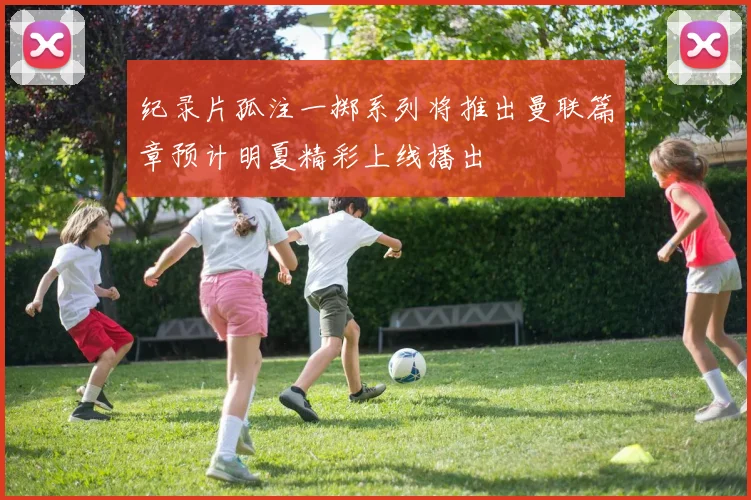 纪录片孤注一掷系列将推出曼联篇章预计明夏精彩上线播出